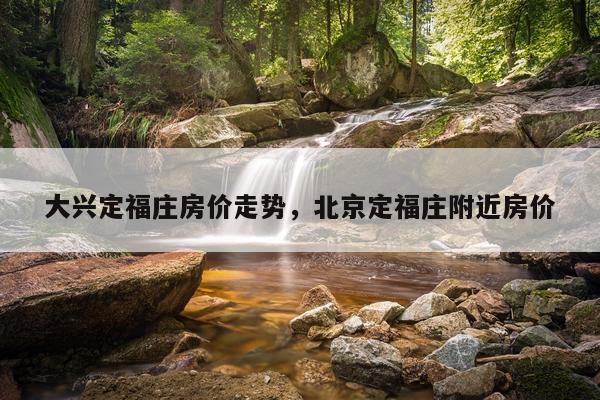 大兴定福庄房价走势，北京定福庄附近房价