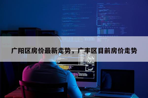 广阳区房价最新走势，广丰区目前房价走势