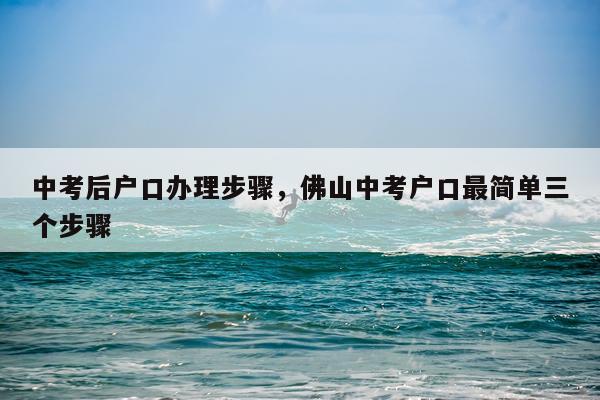 中考后户口办理步骤，佛山中考户口最简单三个步骤