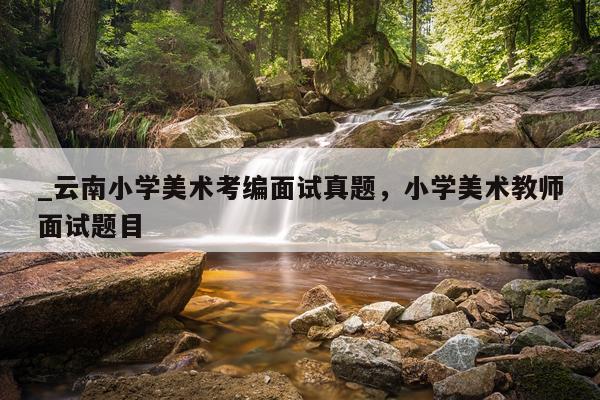 _云南小学美术考编面试真题，小学美术教师面试题目