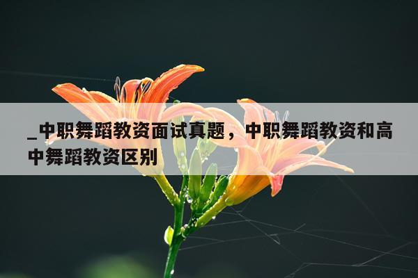 _中职舞蹈教资面试真题，中职舞蹈教资和高中舞蹈教资区别