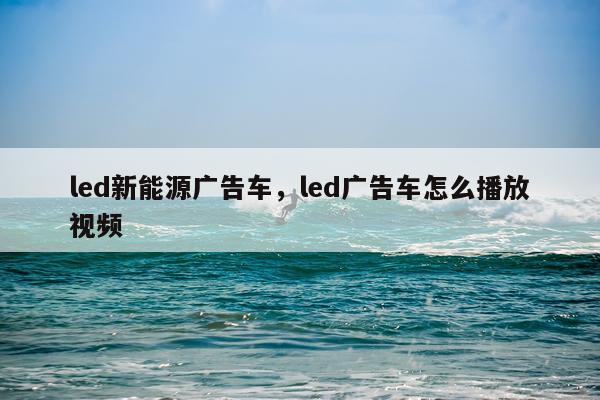 led新能源广告车，led广告车怎么播放视频