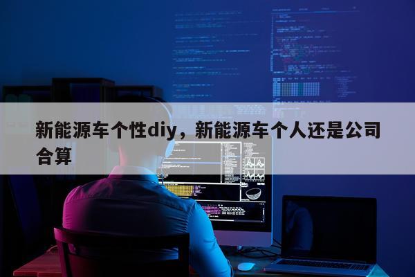 新能源车个性diy，新能源车个人还是公司合算