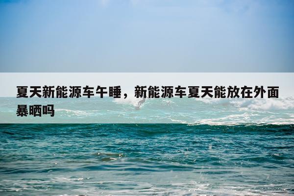 夏天新能源车午睡，新能源车夏天能放在外面暴晒吗