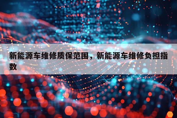 新能源车维修质保范围，新能源车维修负担指数