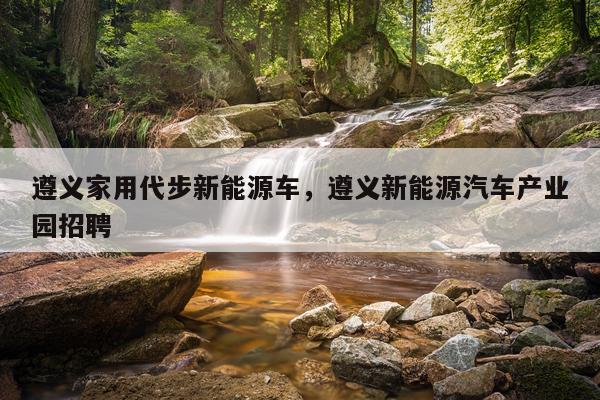 遵义家用代步新能源车，遵义新能源汽车产业园招聘
