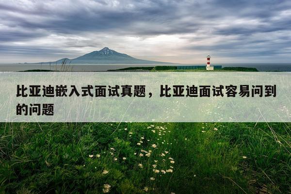 比亚迪嵌入式面试真题，比亚迪面试容易问到的问题