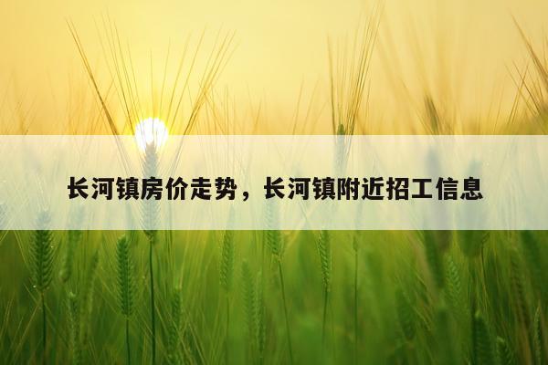 长河镇房价走势，长河镇附近招工信息
