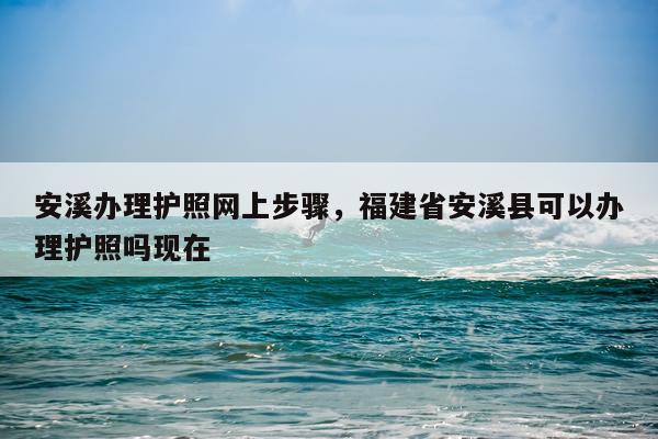 安溪办理护照网上步骤，福建省安溪县可以办理护照吗现在