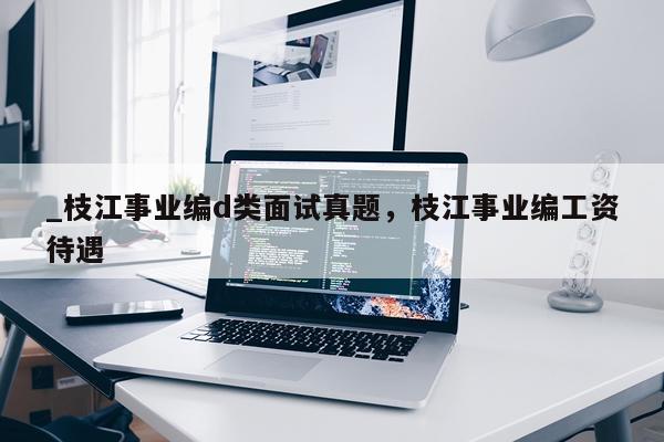 _枝江事业编d类面试真题，枝江事业编工资待遇