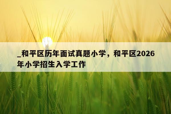 _和平区历年面试真题小学，和平区2026年小学招生入学工作