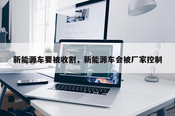 新能源车要被收割，新能源车会被厂家控制