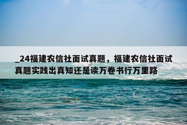 _24福建农信社面试真题，福建农信社面试真题实践出真知还是读万卷书行万里路