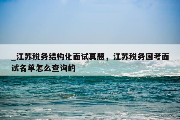 _江苏税务结构化面试真题，江苏税务国考面试名单怎么查询的