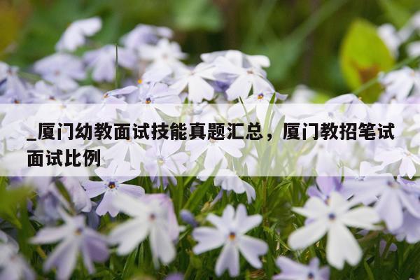 _厦门幼教面试技能真题汇总，厦门教招笔试面试比例
