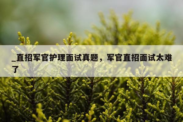 _直招军官护理面试真题，军官直招面试太难了