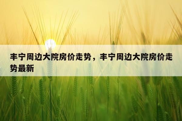 丰宁周边大院房价走势，丰宁周边大院房价走势最新