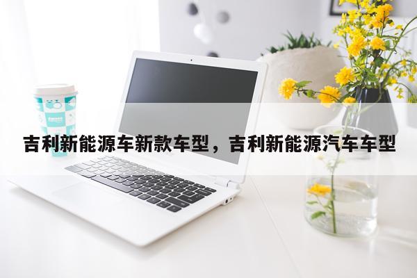 吉利新能源车新款车型，吉利新能源汽车车型