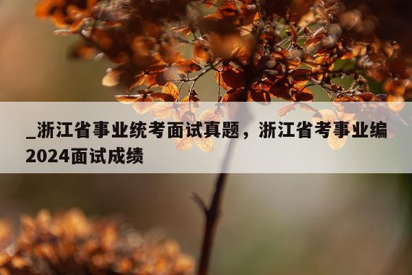 _浙江省事业统考面试真题，浙江省考事业编2024面试成绩