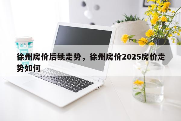 徐州房价后续走势，徐州房价2025房价走势如何