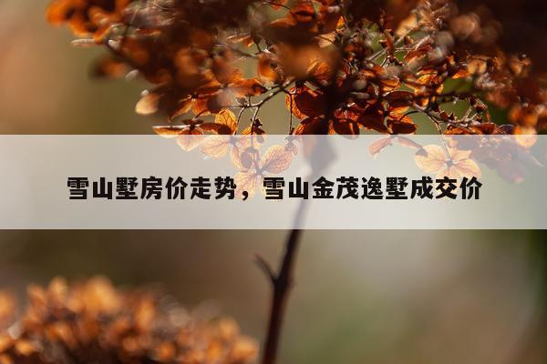 雪山墅房价走势，雪山金茂逸墅成交价