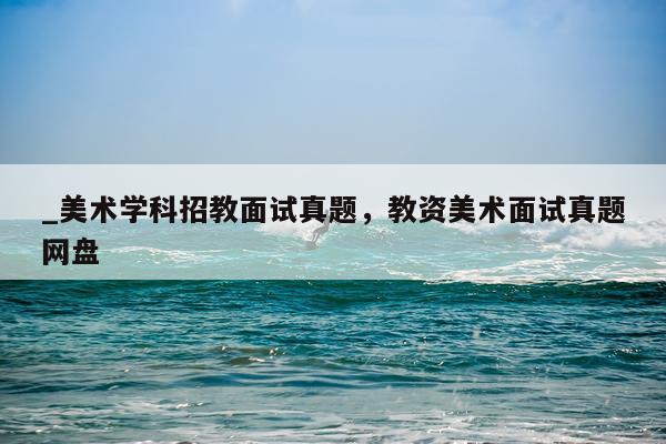 _美术学科招教面试真题，教资美术面试真题网盘