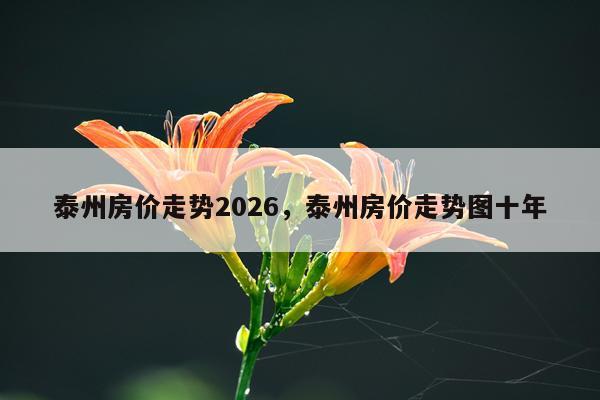 泰州房价走势2026，泰州房价走势图十年