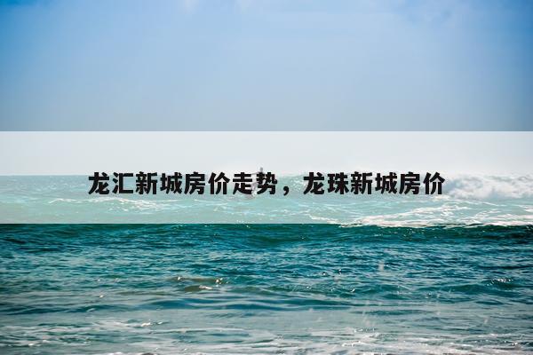 龙汇新城房价走势，龙珠新城房价