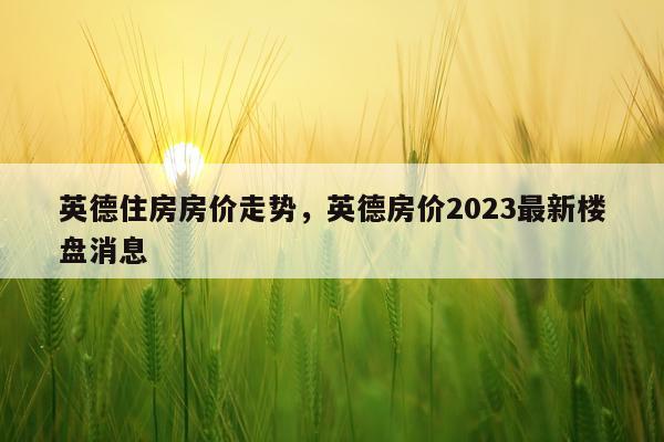 英德住房房价走势，英德房价2023最新楼盘消息