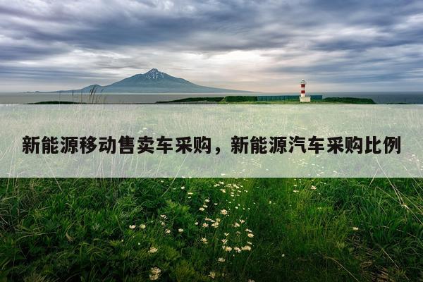 新能源移动售卖车采购，新能源汽车采购比例
