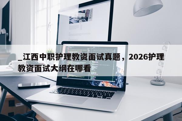 _江西中职护理教资面试真题，2026护理教资面试大纲在哪看