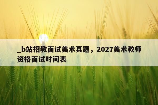 _b站招教面试美术真题，2027美术教师资格面试时间表