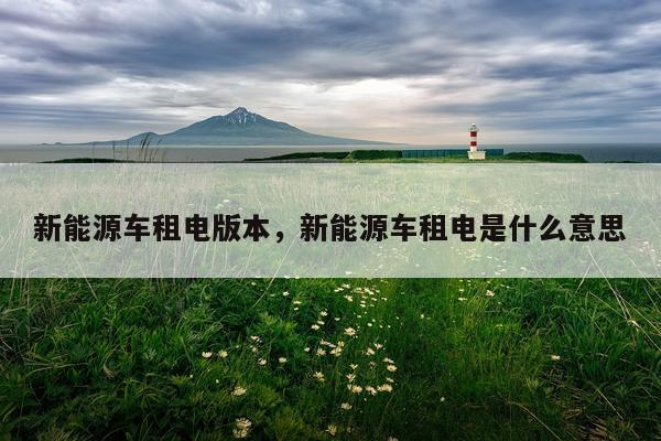 新能源车租电版本，新能源车租电是什么意思