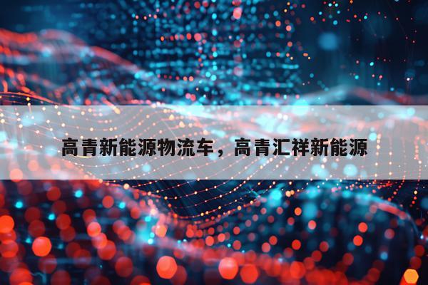 高青新能源物流车，高青汇祥新能源