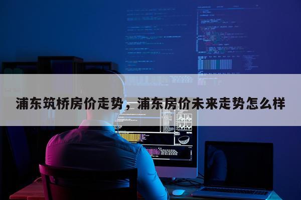 浦东筑桥房价走势，浦东房价未来走势怎么样