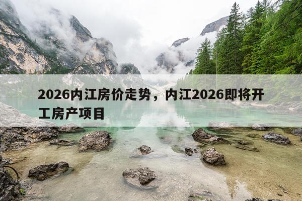 2026内江房价走势,内江2026即将开工房产项目