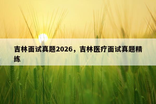吉林面试真题2026,吉林医疗面试真题精练
