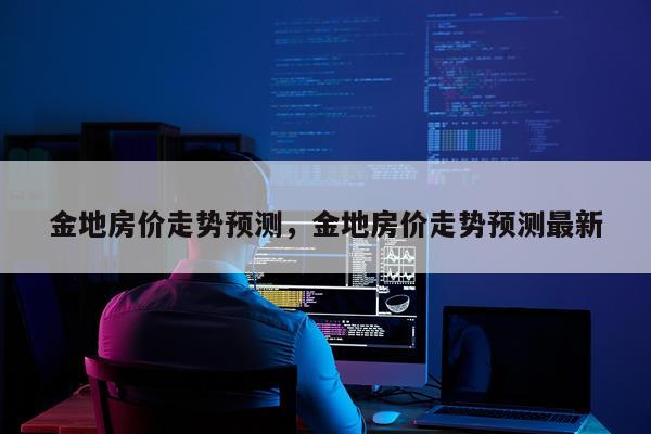 金地房价走势预测,金地房价走势预测最新