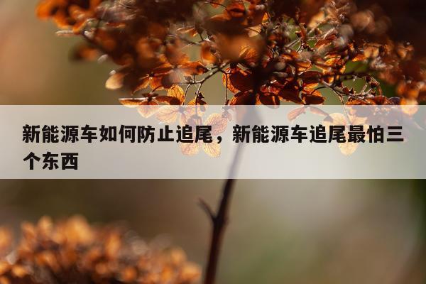 新能源车如何防止追尾,新能源车追尾最怕三个东西
