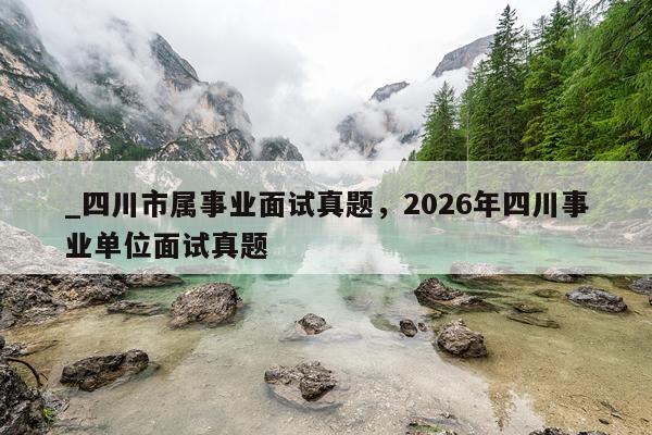 _四川市属事业面试真题,2026年四川事业单位面试真题