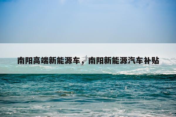 南阳高端新能源车,南阳新能源汽车补贴