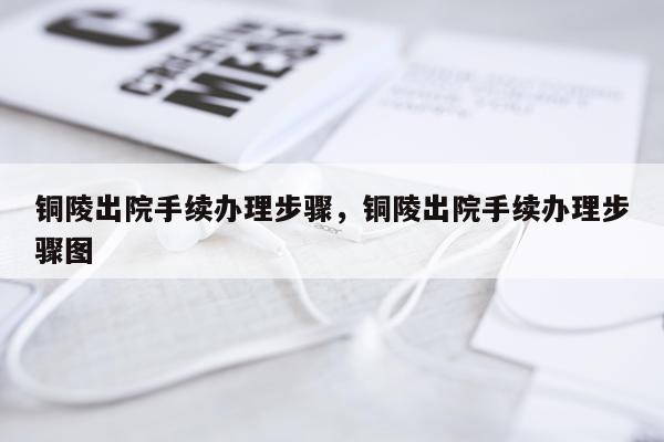 铜陵出院手续办理步骤,铜陵出院手续办理步骤图