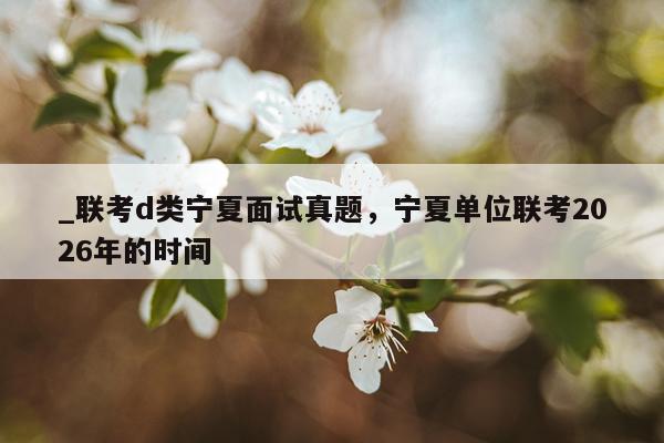 _联考d类宁夏面试真题,宁夏单位联考2026年的时间