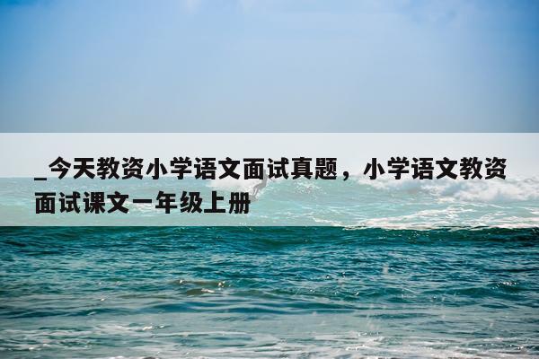 _今天教资小学语文面试真题,小学语文教资面试课文一年级上册