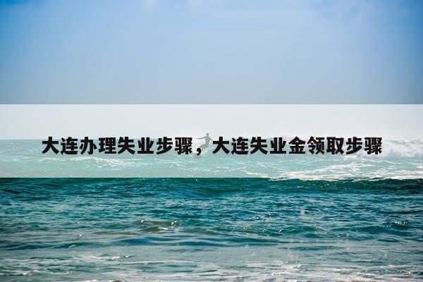 大连办理失业步骤,大连失业金领取步骤