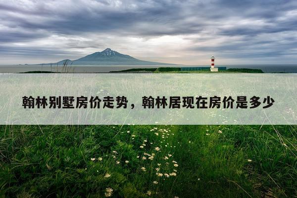 翰林别墅房价走势,翰林居现在房价是多少
