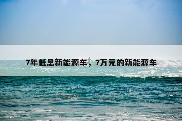 7年低息新能源车,7万元的新能源车