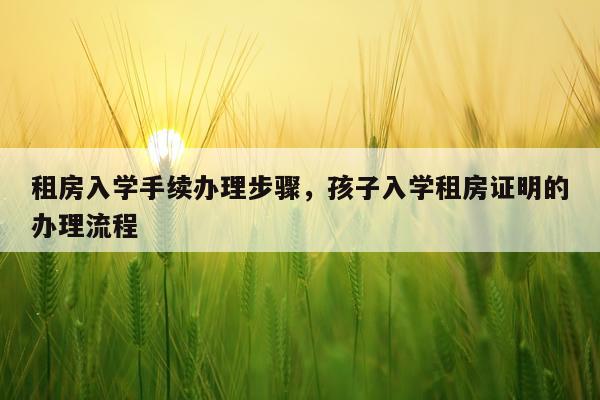 租房入学手续办理步骤,孩子入学租房证明的办理流程