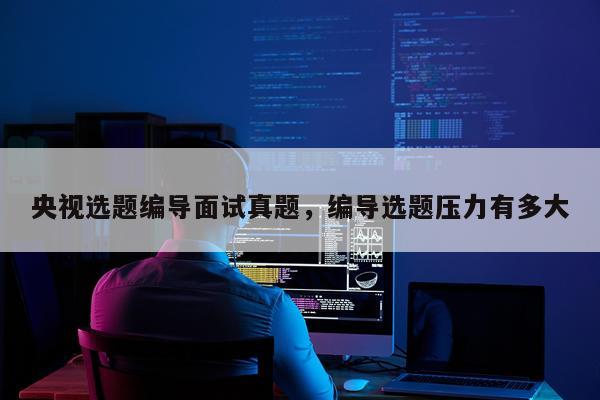 央视选题编导面试真题,编导选题压力有多大