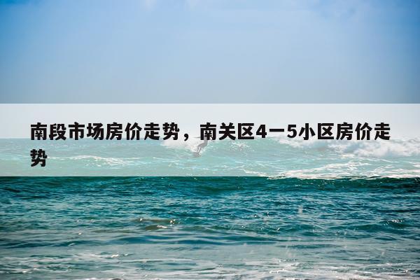 南段市场房价走势,南关区4一5小区房价走势